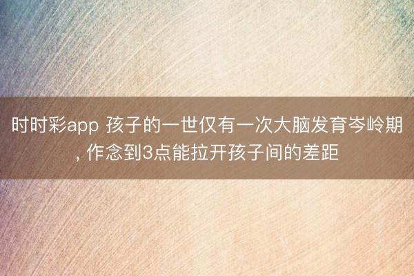 时时彩app 孩子的一世仅有一次大脑发育岑岭期， 作念到3点能拉开孩子间的差距
