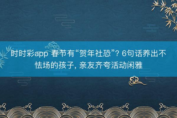 时时彩app 春节有“贺年社恐”? 6句话养出不怯场的孩子， 亲友齐夸活动闲雅