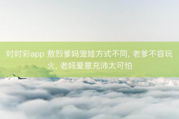 时时彩app 敖烈爹妈宠娃方式不同， 老爹不容玩火， 老妈爱意充沛太可怕