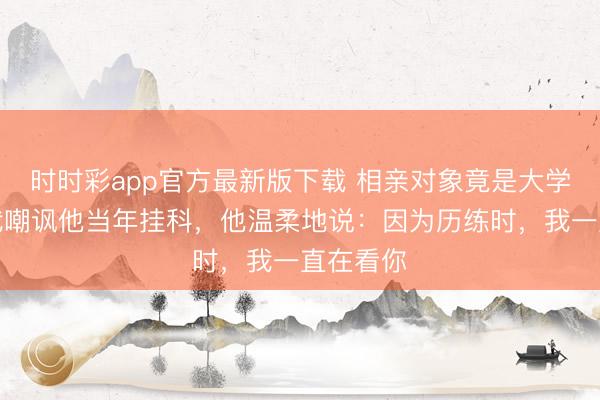 时时彩app官方最新版下载 相亲对象竟是大学同学，我嘲讽他当年挂科，他温柔地说：因为历练时，我一直在看你