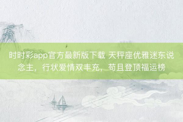 时时彩app官方最新版下载 天秤座优雅迷东说念主,行状爱情双丰充,苟且登顶福运榜