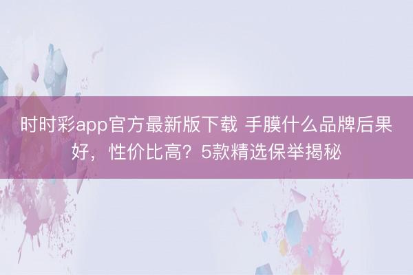 时时彩app官方最新版下载 手膜什么品牌后果好，性价比高？5款精选保举揭秘