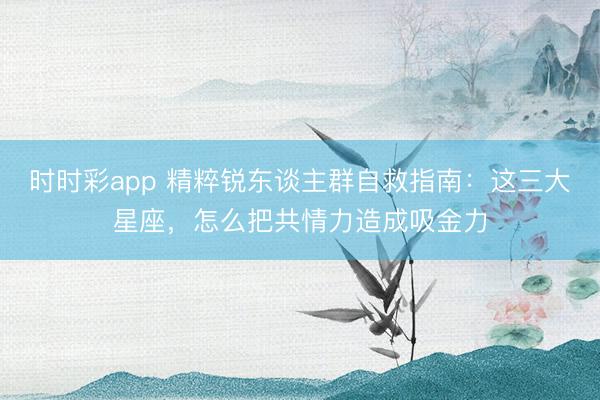 时时彩app 精粹锐东谈主群自救指南：这三大星座，怎么把共情力造成吸金力