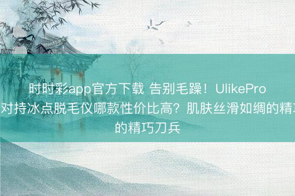 时时彩app官方下载 告别毛躁!UlikePro10S蓝对持冰点脱毛仪哪款性价比高?肌肤丝滑如绸的精巧刀兵