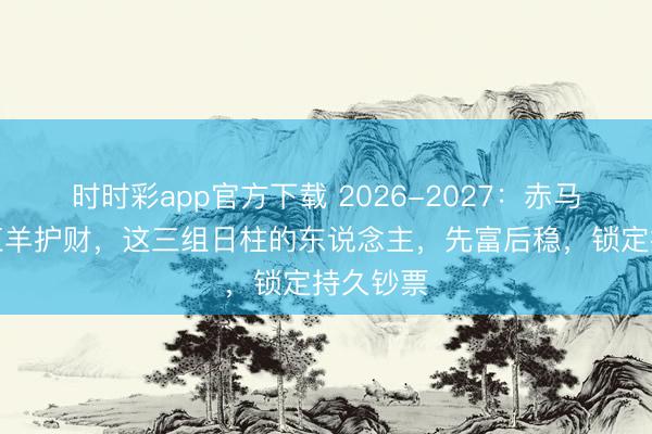 时时彩app官方下载 2026-2027:赤马冲锋,红羊护财,这三组日柱的东说念主,先富后稳,锁定持久钞票