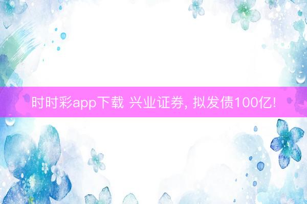 时时彩app下载 兴业证券， 拟发债100亿!
