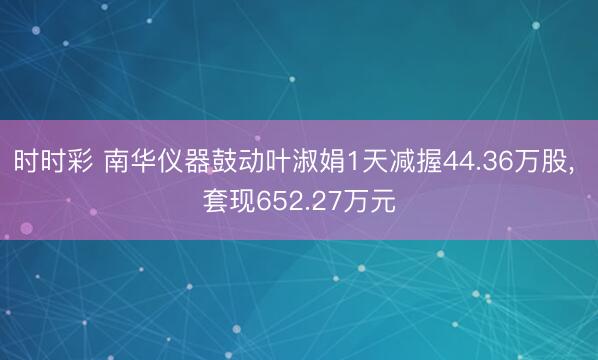 时时彩 南华仪器鼓动叶淑娟1天减握44.36万股, 套现652.27万元
