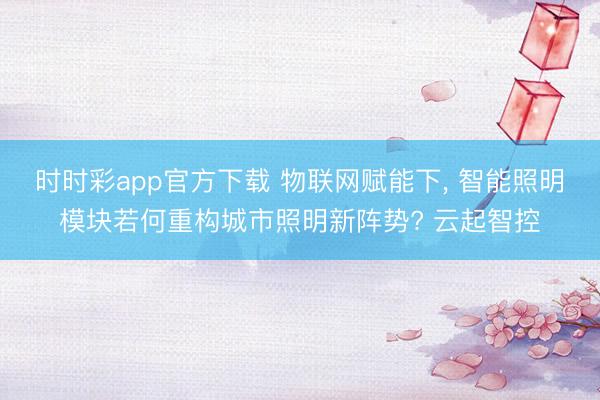 时时彩app官方下载 物联网赋能下, 智能照明模块若何重构城市照明新阵势? 云起智控