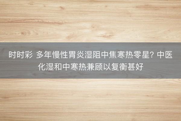 时时彩 多年慢性胃炎湿阻中焦寒热零星? 中医化湿和中寒热兼顾以复衡甚好
