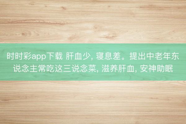 时时彩app下载 肝血少， 寝息差。提出中老年东说念主常吃这三说念菜， 滋养肝血， 安神助眠