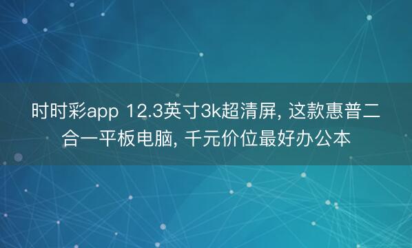 时时彩app 12.3英寸3k超清屏， 这款惠普二合一平板电脑， 千元价位最好办公本