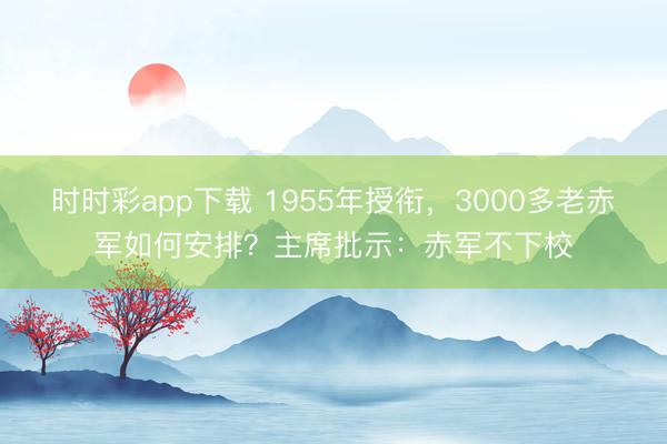 时时彩app下载 1955年授衔,3000多老赤军如何安排?主席批示:赤军不下校