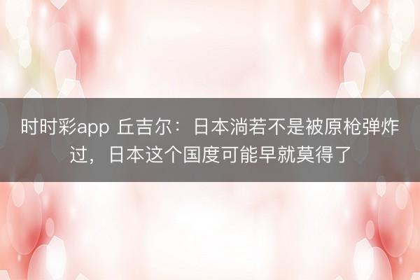 时时彩app 丘吉尔：日本淌若不是被原枪弹炸过，日本这个国度可能早就莫得了
