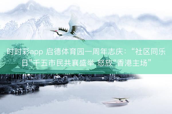 时时彩app 启德体育园一周年志庆：“社区同乐日”千五市民共襄盛举 怒放“香港主场”