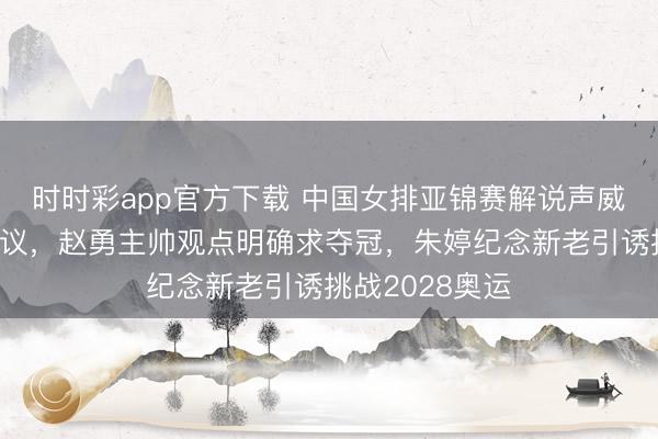 时时彩app官方下载 中国女排亚锦赛解说声威安排挺值得计议，赵勇主帅观点明确求夺冠，朱婷纪念新老引诱挑战2028奥运