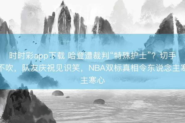 时时彩app下载 哈登遭裁判“特殊护士”？切手齐不吹，队友庆祝见识笑，NBA双标真相令东说念主寒心