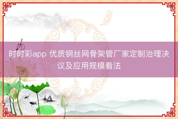 时时彩app 优质钢丝网骨架管厂家定制治理决议及应用规模看法