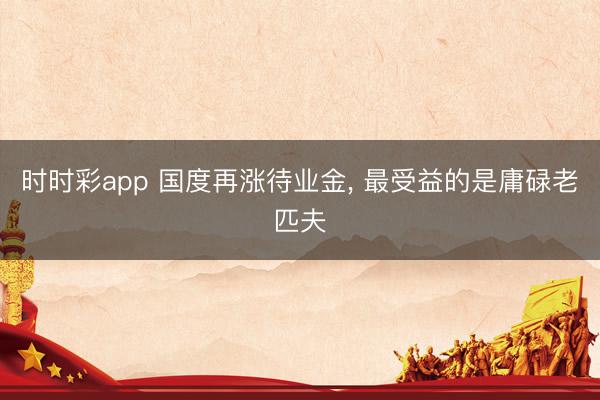 时时彩app 国度再涨待业金, 最受益的是庸碌老匹夫